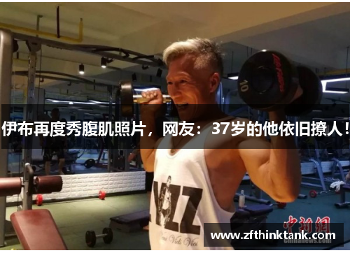 伊布再度秀腹肌照片，网友：37岁的他依旧撩人！