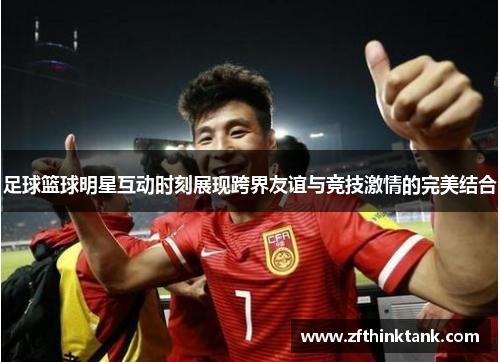 足球篮球明星互动时刻展现跨界友谊与竞技激情的完美结合
