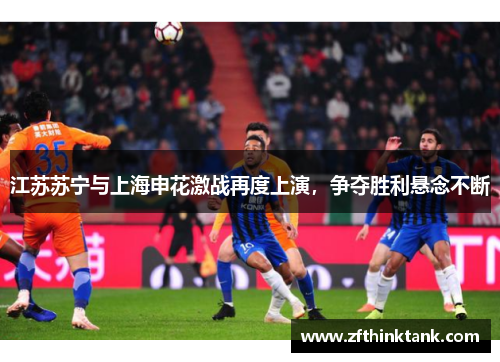 江苏苏宁与上海申花激战再度上演，争夺胜利悬念不断
