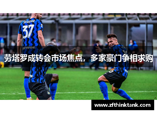 劳塔罗成转会市场焦点，多家豪门争相求购