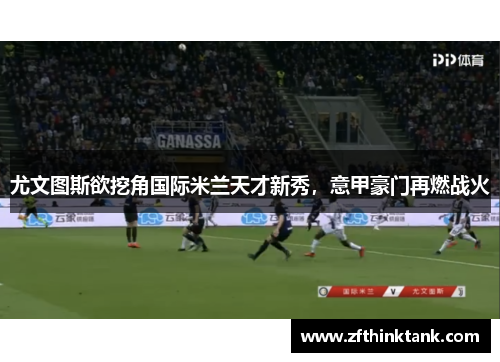 尤文图斯欲挖角国际米兰天才新秀，意甲豪门再燃战火