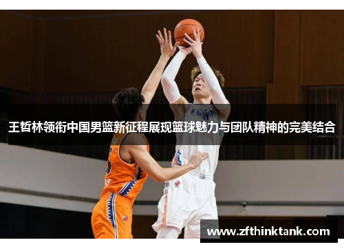 王哲林领衔中国男篮新征程展现篮球魅力与团队精神的完美结合